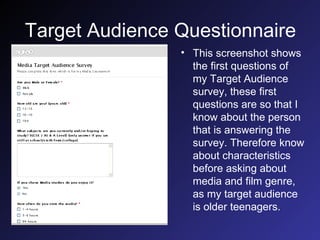 Target Audience Questionnaire This screenshot shows the first questions of my Target Audience survey, these first questions are so that I know about the person that is answering the survey. Therefore know about characteristics before asking about media and film genre, as my target audience is older teenagers.  