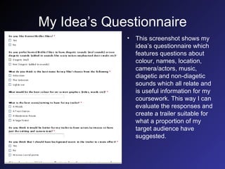 My Idea’s Questionnaire This screenshot shows my idea’s questionnaire which features questions about colour, names, location, camera/actors, music, diagetic and non-diagetic sounds which all relate and is useful information for my coursework. This way I can evaluate the responses and create a trailer suitable for what a proportion of my target audience have suggested. 