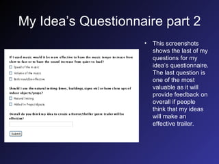 My Idea’s Questionnaire part 2 This screenshots shows the last of my questions for my idea’s questionnaire. The last question is one of the most valuable as it will provide feedback on overall if people think that my ideas will make an effective trailer. 