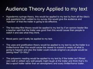 Audience Theory Applied to my text Hypodermic syringe theory, this would be applied to my text by from all the idea’s and questions that I added to my survey this would give the audience and ‘injection’ of that the trailer is going to be effective. The two-step-flow theory would be applied to my text by if an opinion leader like a teacher said that the trailer was good then this would cause then people to watch it and see what they think. Moral panic can’t really be applied to my text. The uses and gratification theory would be applied to my text by as the trailer is a thriller/horror then this would cause the viewer to scared or weary of what is going to happen and also the trailer could include enigma’s as people would be asking How? Or Why? The polysemic reading would be applied to my text by if the trailer isn’t filmed very well or edited very well people might laugh at the trailer and think that’s it’s like a spoof trailer rather than an atmospheric and scary thriller/horror trailer. 