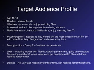 Target Audience Profile Age 15-18 Gender -  Male or female Lifestyle -  someone who enjoys watching films Income – low due to the target audience being students Media interests – Like horror/thriller films, enjoy watching films/TV Psychographics – Egoists as they want to get the most pleasure out of life, so with these films they change mood and enjoy scary films Demographics – Group E – Students not pensioners Likes – watching movies with friends, watching scary films, going on computers (answering questions) to see trailers and get people to watch films with them, realistic horror/thriller. Dislikes – Not very well made horror/thriller films, non realistic horror/thriller films. 