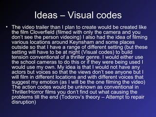 Ideas – Visual codes The video trailer than I plan to create would be created like the film Cloverfield (filmed with only the camera and you don’t see the person videoing) I also had the idea of filming various locations around Keynsham and some places outside so that I have a range of different setting (but these setting will have to be at night (Visual codes) to build tension conventional of a thriller genre. I would either use the school cameras to do this or if they were being used I would use my own. My idea is that I would not have any actors but voices so that the views don’t see anyone but I will film in different locations and with different voices that suggest my emotion (as I will be the one filming the video) The action codes would be unknown as conventional in Thriller/Horror films you don’t find out what causing the problems till the end (Todorov’s theory – Attempt to repair disruption) 
