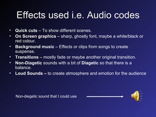 Effects used i.e. Audio codes Quick cuts  – To show different scenes. On Screen graphics  – sharp, ghostly font, maybe a white/black or red colour. Background music  – Effects or clips from songs to create suspense. Transitions  – mostly fade or maybe another original transition. Non-Diagetic  sounds with a bit of  Diagetic  so that there is a balance. Loud Sounds –  to create atmosphere and emotion for the audience Non-diegetic sound that I could use 