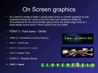 On Screen graphics As I want to create a trailer I would need some on screen graphics so the audience knows the name of the film that I am creating a trailer for. Conventional for the horror/thriller genre fonts are sharp edgy fonts so I have tested some which I think could fit into my trailer. FONT 1 – Font name – Chiller FONT 2 – Copperplate Gothic Black FONT 3 – Castellar FONT 4 – Engravers mt capitals FONT 5 – Matura MT Script  FONT 6 – Reprise Stamp FONT 7 - Stencil 