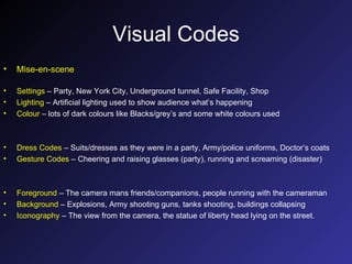 Visual Codes Mise-en-scene Settings  – Party, New York City, Underground tunnel, Safe Facility, Shop Lighting  – Artificial lighting used to show audience what’s happening Colour  – lots of dark colours like Blacks/grey’s and some white colours used Dress Codes  – Suits/dresses as they were in a party, Army/police uniforms, Doctor’s coats Gesture Codes  – Cheering and raising glasses (party), running and screaming (disaster) Foreground  – The camera mans friends/companions, people running with the cameraman Background  – Explosions, Army shooting guns, tanks shooting, buildings collapsing Iconography  – The view from the camera, the statue of liberty head lying on the street. 