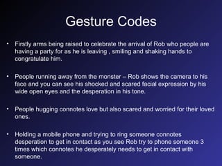 Gesture Codes Firstly arms being raised to celebrate the arrival of Rob who people are having a party for as he is leaving , smiling and shaking hands to congratulate him. People running away from the monster – Rob shows the camera to his face and you can see his shocked and scared facial expression by his wide open eyes and the desperation in his tone. People hugging connotes love but also scared and worried for their loved ones. Holding a mobile phone and trying to ring someone connotes desperation to get in contact as you see Rob try to phone someone 3 times which connotes he desperately needs to get in contact with someone. 