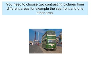You need to choose two contrasting pictures from
different areas for example the sea front and one
other area.
 