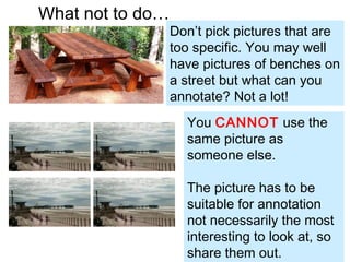 What not to do…
Don’t pick pictures that are
too specific. You may well
have pictures of benches on
a street but what can you
annotate? Not a lot!
You CANNOT use the
same picture as
someone else.
The picture has to be
suitable for annotation
not necessarily the most
interesting to look at, so
share them out.
 