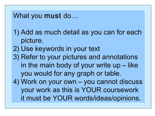 What you must do…
1) Add as much detail as you can for each
picture.
2) Use keywords in your text
3) Refer to your pictures and annotations
in the main body of your write up – like
you would for any graph or table.
4) Work on your own – you cannot discuss
your work as this is YOUR coursework
it must be YOUR words/ideas/opinions.
 