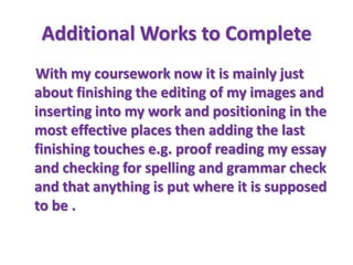 Additional Works to Complete
With my coursework now it is mainly just
about finishing the editing of my images and
inserting into my work and positioning in the
most effective places then adding the last
finishing touches e.g. proof reading my essay
and checking for spelling and grammar check
and that anything is put where it is supposed
to be .
 