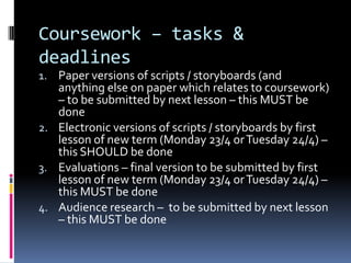 Coursework – tasks &
deadlines
1. Paper versions of scripts / storyboards (and
   anything else on paper which relates to coursework)
   – to be submitted by next lesson – this MUST be
   done
2. Electronic versions of scripts / storyboards by first
   lesson of new term (Monday 23/4 or Tuesday 24/4) –
   this SHOULD be done
3. Evaluations – final version to be submitted by first
   lesson of new term (Monday 23/4 or Tuesday 24/4) –
   this MUST be done
4. Audience research – to be submitted by next lesson
   – this MUST be done
 