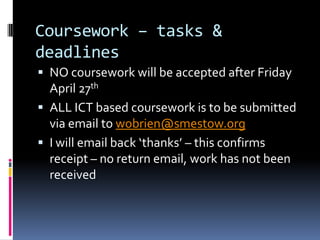 Coursework – tasks &
deadlines
 NO coursework will be accepted after Friday
  April 27th
 ALL ICT based coursework is to be submitted
  via email to wobrien@smestow.org
 I will email back ‘thanks’ – this confirms
  receipt – no return email, work has not been
  received
 