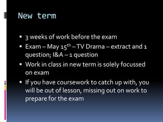 New term

 3 weeks of work before the exam
 Exam – May 15th – TV Drama – extract and 1
  question; I&A – 1 question
 Work in class in new term is solely focussed
  on exam
 If you have coursework to catch up with, you
  will be out of lesson, missing out on work to
  prepare for the exam
 
