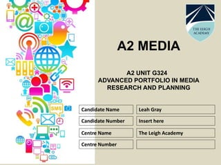 A2 MEDIA
A2 UNIT G324
ADVANCED PORTFOLIO IN MEDIA
RESEARCH AND PLANNING
Candidate Name
Candidate Number
Centre Name
Centre Number
Leah Gray
Insert here
The Leigh Academy
 