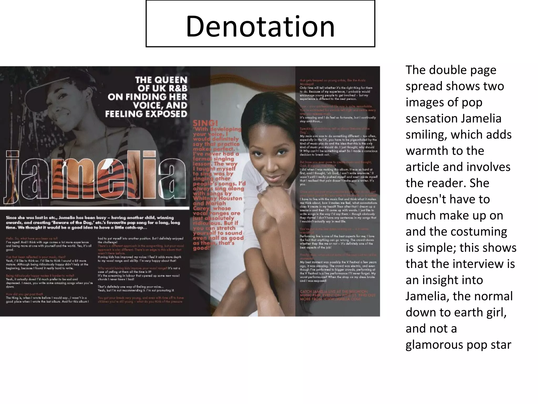 Denotation
             The double page
             spread shows two
             images of pop
             sensation Jamelia
             smiling, which adds
             warmth to the
             article and involves
             the reader. She
             doesn't have to
             much make up on
             and the costuming
             is simple; this shows
             that the interview is
             an insight into
             Jamelia, the normal
             down to earth girl,
             and not a
             glamorous pop star
 