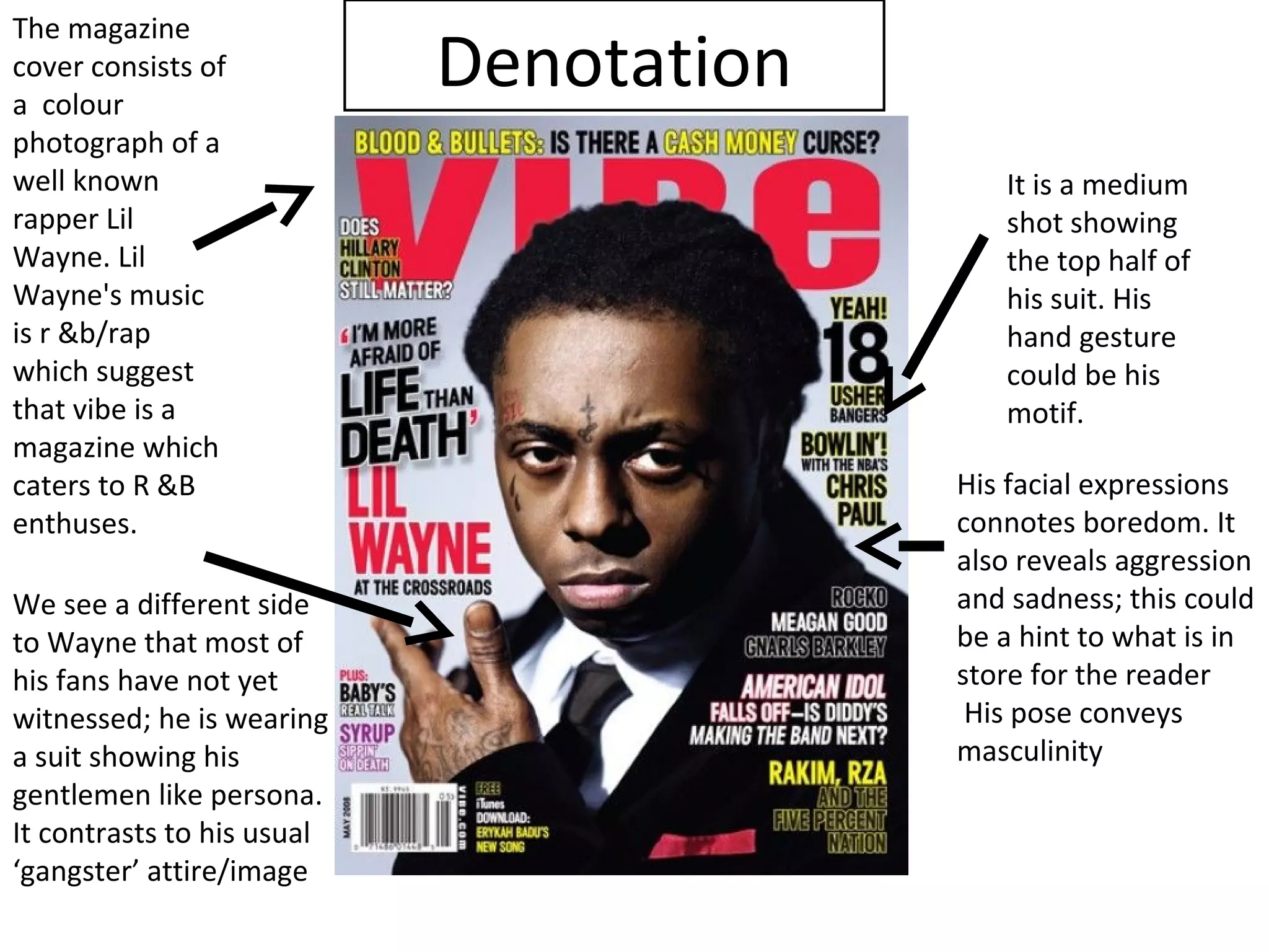 The magazine
cover consists of
a colour
                            Denotation
photograph of a
well known                                  It is a medium
rapper Lil                                  shot showing
Wayne. Lil                                  the top half of
Wayne's music                               his suit. His
is r &b/rap                                 hand gesture
which suggest                               could be his
that vibe is a                              motif.
magazine which
caters to R &B                           His facial expressions
enthuses.                                connotes boredom. It
                                         also reveals aggression
We see a different side                  and sadness; this could
to Wayne that most of                    be a hint to what is in
his fans have not yet                    store for the reader
witnessed; he is wearing                  His pose conveys
a suit showing his                       masculinity
gentlemen like persona.
It contrasts to his usual
‘gangster’ attire/image
 