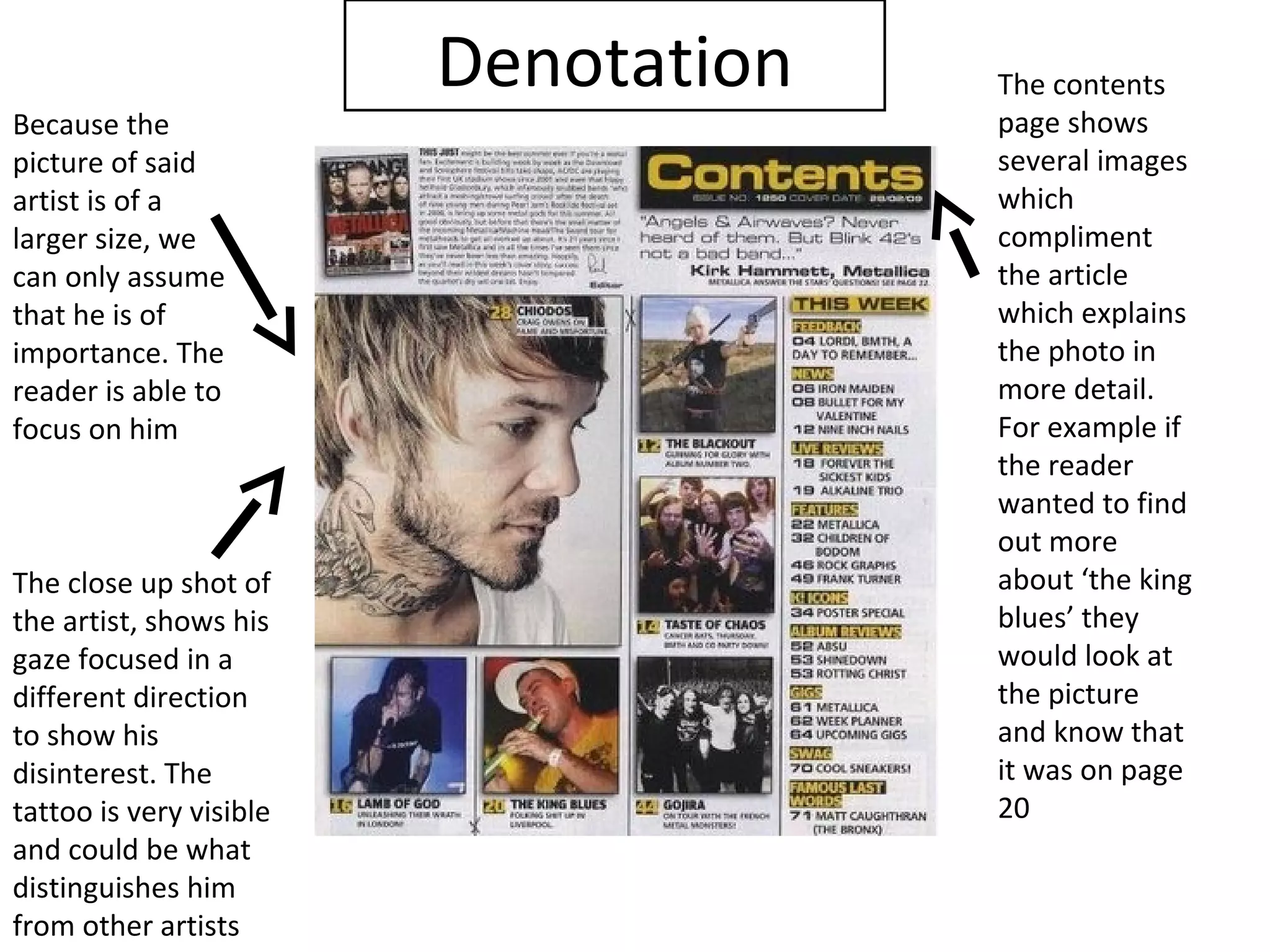 Denotation   The contents
Because the                           page shows
picture of said                       several images
artist is of a                        which
larger size, we                       compliment
can only assume                       the article
that he is of                         which explains
importance. The                       the photo in
reader is able to                     more detail.
focus on him                          For example if
                                      the reader
                                      wanted to find
                                      out more
The close up shot of                  about ‘the king
the artist, shows his                 blues’ they
gaze focused in a                     would look at
different direction                   the picture
to show his                           and know that
disinterest. The                      it was on page
tattoo is very visible                20
and could be what
distinguishes him
from other artists
 