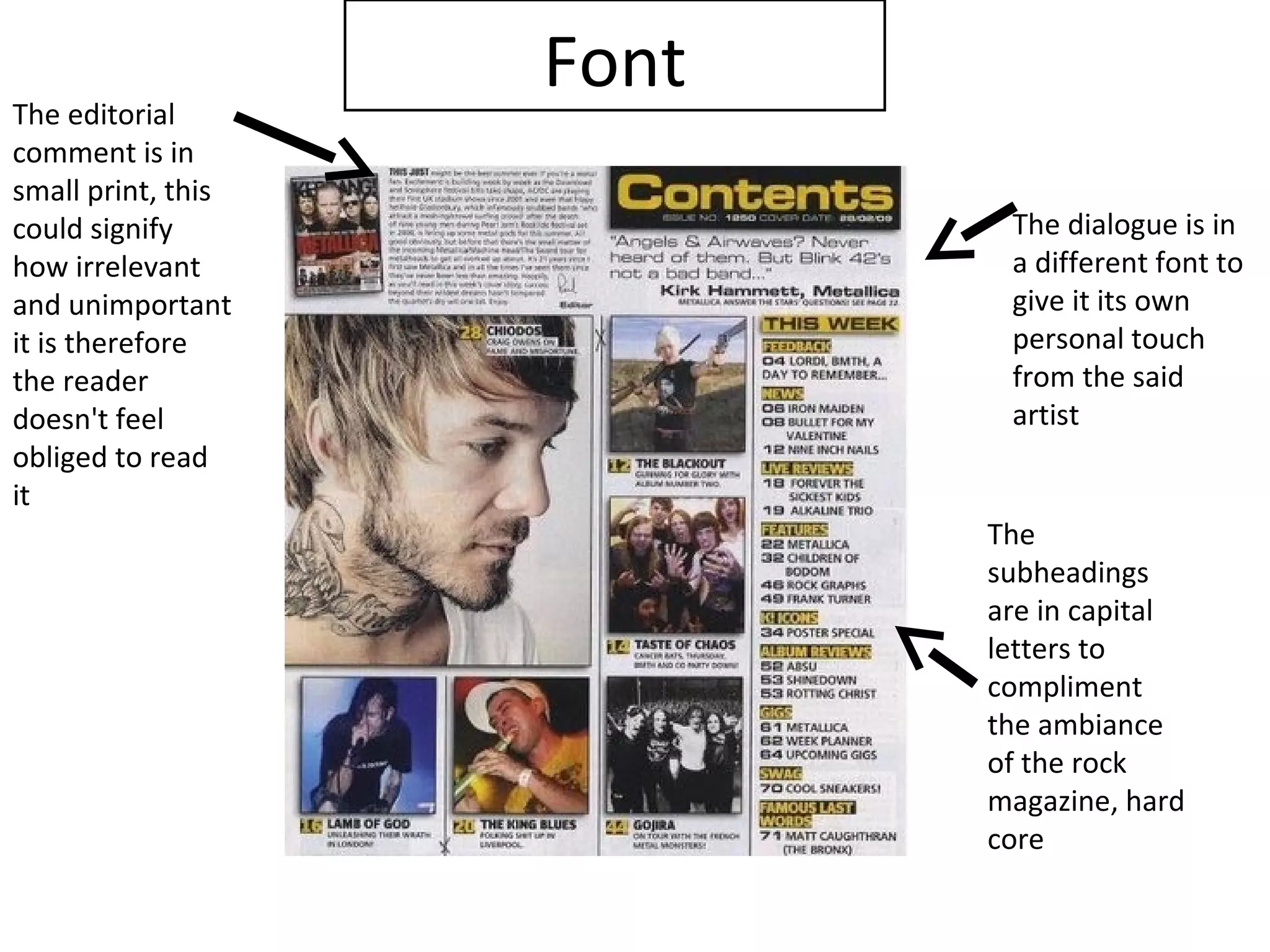 The editorial
                    Font
comment is in
small print, this
could signify               The dialogue is in
how irrelevant              a different font to
and unimportant             give it its own
it is therefore             personal touch
the reader                  from the said
doesn't feel                artist
obliged to read
it
                           The
                           subheadings
                           are in capital
                           letters to
                           compliment
                           the ambiance
                           of the rock
                           magazine, hard
                           core
 
