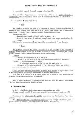 COURS BARDON - EXCEL 2007 / CHAPITRE 2
19
Le commentaire apparaît dès que le pointeur est sur la cellule.
Pour modifier l’apparence du commentaire, affichez la fenêtre « Format de
commentaire » : faites un clic droit dans le cadre du commentaire > Format de commentaire.
 Saisie d’une date ou d’une heure
 Date
Dès qu’Excel reconnaît une date, il la convertit en numéro de série (représentant le
nombre de jours écoulés entre cette date et le 1er
janvier 1900, sinon 1904 en fonction du
paramétrage, cf. chapitre 7 § 6 « Date et heure ») et il lui applique un format.
Pour saisir une date :
- Séparez le jour, le mois et l’année par les caractères / ou –
- Sinon, si vous écrivez le mois en toutes lettres, vous pouvez aussi utiliser des
espaces.
Si le jour n’est pas mentionné, Excel le considère comme étant le 1er
jour du mois.
 Heure
Dès qu’Excel reconnaît des heures, des minutes ou des secondes, il les convertit en
fractions. Pour le vérifier, il convient de mettre la cellule au format Standard (onglet Accueil,
groupe "Nombre", ouvrez le menu déroulant et cliquez sur Standard).
Exemples
 L’heure 6:00 est convertie en 6/ 24, soit 0,25.
 L’heure 12:30 est convertie en 0,52 (avec un paramétrage de deux décimales).
En effet : 12 h est converti en 12/ 24, soit 0,5.
30 minutes est converti en 30/ 24 * 60, soit 30/ 1440, soit 0,02.
 L’heure 00:00:50 est converti en 50/ 24 *60 * 60, soit 50/ 86400, soit 0,00058
(avec un paramétrage de cinq décimales).
Seul le caractère : est admis pour séparer les heures et les minutes (exemple : 9h28 s’écrit
9:28 et est affiché 09:28), ainsi que pour séparer les minutes et les secondes.
Si on écrit 9h28, au lieu de 9:28, on ne pourra pas se servir de cette donnée en tant
qu’heure, ni dans les calculs ni dans les formules.
Dates et heures, reconnues en tant que telles par Excel, sont des données numériques.
Elles sont donc alignées à droite dans les cellules.
 Saisie restreinte
La fenêtre « Validation des données » permet de restreindre une saisie.
Il est par exemple possible de restreindre la saisie à un nombre entier supérieur à 30.
Commencez par sélectionner les cellules concernées par l’application d’une saisie
restreinte.
Puis, affichez la fenêtre « Validation des données » : sous l’onglet « Données », dans le
groupe « Outils de données », activez le bouton « Validation des données ».
 