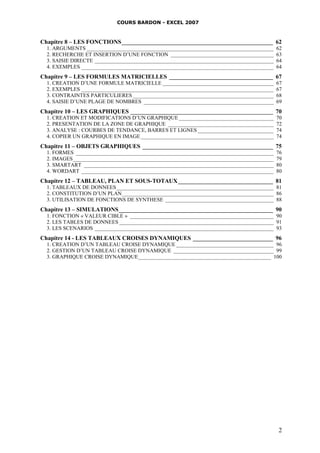 COURS BARDON - EXCEL 2007
2
Chapitre 8 – LES FONCTIONS___________________________________________________ 62
1. ARGUMENTS _____________________________________________________________________ 62
2. RECHERCHE ET INSERTION D’UNE FONCTION ______________________________________ 63
3. SAISIE DIRECTE __________________________________________________________________ 64
4. EXEMPLES _______________________________________________________________________ 64
Chapitre 9 – LES FORMULES MATRICIELLES ___________________________________ 67
1. CREATION D’UNE FORMULE MATRICIELLE _________________________________________ 67
2. EXEMPLES _______________________________________________________________________ 67
3. CONTRAINTES PARTICULIERES ____________________________________________________ 68
4. SAISIE D’UNE PLAGE DE NOMBRES ________________________________________________ 69
Chapitre 10 – LES GRAPHIQUES ________________________________________________ 70
1. CREATION ET MODIFICATIONS D’UN GRAPHIQUE___________________________________ 70
2. PRESENTATION DE LA ZONE DE GRAPHIQUE _______________________________________ 72
3. ANALYSE : COURBES DE TENDANCE, BARRES ET LIGNES ____________________________ 74
4. COPIER UN GRAPHIQUE EN IMAGE _________________________________________________ 74
Chapitre 11 – OBJETS GRAPHIQUES ____________________________________________ 75
1. FORMES _________________________________________________________________________ 76
2. IMAGES__________________________________________________________________________ 79
3. SMARTART ______________________________________________________________________ 80
4. WORDART _______________________________________________________________________ 80
Chapitre 12 – TABLEAU, PLAN ET SOUS-TOTAUX________________________________ 81
1. TABLEAUX DE DONNEES__________________________________________________________ 81
2. CONSTITUTION D’UN PLAN________________________________________________________ 86
3. UTILISATION DE FONCTIONS DE SYNTHESE ________________________________________ 88
Chapitre 13 – SIMULATIONS____________________________________________________ 90
1. FONCTION « VALEUR CIBLE » _____________________________________________________ 90
2. LES TABLES DE DONNEES _________________________________________________________ 91
3. LES SCENARIOS __________________________________________________________________ 93
Chapitre 14 - LES TABLEAUX CROISES DYNAMIQUES ___________________________ 96
1. CREATION D’UN TABLEAU CROISE DYNAMIQUE ____________________________________ 96
2. GESTION D’UN TABLEAU CROISE DYNAMIQUE _____________________________________ 99
3. GRAPHIQUE CROISE DYNAMIQUE_________________________________________________ 100
 