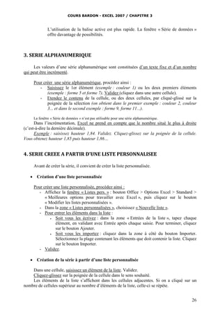 COURS BARDON - EXCEL 2007 / CHAPITRE 3
26
L’utilisation de la balise active est plus rapide. La fenêtre « Série de données »
offre davantage de possibilités.
3. SERIE ALPHANUMERIQUE
Les valeurs d’une série alphanumérique sont constituées d’un texte fixe et d’un nombre
qui peut être incrémenté.
Pour créer une série alphanumérique, procédez ainsi :
- Saisissez le 1er élément (exemple : couleur 1) ou les deux premiers éléments
(exemple : forme 5 et forme 7). Validez (cliquez dans une autre cellule).
- Etendez le contenu de la cellule, ou des deux cellules, par cliqué-glissé sur la
poignée de la sélection (on obtient dans le premier exemple : couleur 2, couleur
3... et dans le second exemple : forme 9, forme 11...).
La fenêtre « Série de données » n’est pas utilisable pour une série alphanumérique.
Dans l’incrémentation, Excel ne prend en compte que le nombre situé le plus à droite
(c’est-à-dire la dernière décimale).
Exemple : saisissez hauteur 1,84. Validez. Cliquez-glissez sur la poignée de la cellule.
Vous obtenez hauteur 1,85 puis hauteur 1,86…
4. SERIE CREEE A PARTIR D’UNE LISTE PERSONNALISEE
Avant de créer la série, il convient de créer la liste personnalisée.
 Création d’une liste personnalisée
Pour créer une liste personnalisée, procédez ainsi :
- Affichez la fenêtre « Listes pers. » : bouton Office > Options Excel > Standard >
« Meilleures options pour travailler avec Excel », puis cliquez sur le bouton
« Modifier les listes personnalisées ».
- Dans la zone « Listes personnalisées », choisissez « Nouvelle liste ».
- Pour entrer les éléments dans la liste :
 Soit vous les écrivez : dans la zone « Entrées de la liste », tapez chaque
élément, en validant avec Entrée après chaque saisie. Pour terminer, cliquez
sur le bouton Ajouter.
 Soit vous les importez : cliquez dans la zone à côté du bouton Importer.
Sélectionnez la plage contenant les éléments que doit contenir la liste. Cliquez
sur le bouton Importer.
- Validez.
 Création de la série à partir d’une liste personnalisée
Dans une cellule, saisissez un élément de la liste. Validez.
Cliquez-glissez sur la poignée de la cellule dans le sens souhaité.
Les éléments de la liste s’affichent dans les cellules adjacentes. Si on a cliqué sur un
nombre de cellules supérieur au nombre d’éléments de la liste, celle-ci se répète.
 