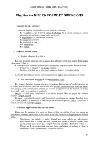 COURS BARDON - EXCEL 2007 / CHAPITRE 4
27
Chapitre 4 – MISE EN FORME ET DIMENSIONS
 Eléments de mise en forme
La mise en forme d’une cellule concerne plusieurs éléments :
- Le « nombre », c’est-à-dire le format d’affichage de la valeur (exemples : format
monétaire, format pourcentage ou format texte) ;
- L’alignement de la valeur dans la cellule ;
- La police des caractères ;
- La bordure de la case ;
- Son remplissage ;
- Son format.
 Outils de mise en forme
 Fenêtre « Format de cellule »
Les cinq premiers éléments cités ci-dessus font chacun l’objet d’un onglet de la fenêtre
« Format de cellule ».
Il existe plusieurs méthodes pour afficher cette fenêtre, en particulier les deux suivantes :
- Cliquez sur le lanceur du groupe Nombre.
- Ou bien : clic droit sur la sélection à mettre en forme > Format de cellule.
La fenêtre présente des options supplémentaires par rapport aux commandes du ruban.
 Les commandes du ruban ou de la mini-barre d’outils
Des boutons du ruban, dont certains sont présents sur la mini-barre d’outils (clic droit sur
la cellule pour l’afficher), peuvent être utilisés pour accéder directement aux mises en forme.
Par exemple, sont communément utilisés les boutons d’alignement ou les boutons de police
(type, taille, styles gras, italique et souligné).
Onglet : excepté pour l’application d’un thème (onglet Mise en page), on utilisera
toujours l’onglet Accueil.
Groupes : concernant le nombre et l’alignement, on utilisera les groupes du même nom.
Concernant la police, la bordure et le remplissage, on utilisera le groupe Police. Concernant le
format, on utilisera le groupe Cellules.
 Principe d’application d’une mise en forme
Plutôt que de procéder à la mise en forme cellule par cellule, il est plus rapide de
sélectionner, avant ou après saisie, le maximum de cellules, avant de leur appliquer une mise en
forme.
- Sélectionnez les cellules à traiter. Quand une seule cellule est sélectionnée,
sélectionnez bien la cellule (elle a un contour plus épais), et non son contenu (dans
ce cas, vous n’aurez accès qu’à l’onglet Police de la fenêtre « Format de cellule ») ;
- Cliquez sur les commandes de mises en forme souhaitées, en utilisant le ruban, la
mini-barre d’outils ou la fenêtre « Format de cellule ».
 