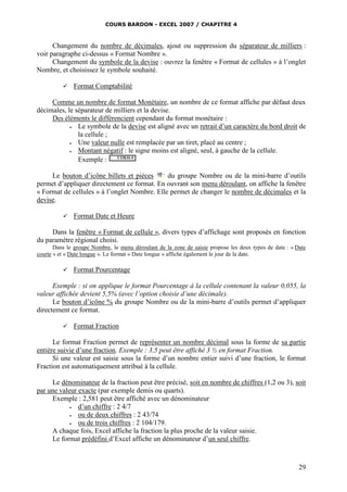COURS BARDON - EXCEL 2007 / CHAPITRE 4
29
Changement du nombre de décimales, ajout ou suppression du séparateur de milliers :
voir paragraphe ci-dessus « Format Nombre ».
Changement du symbole de la devise : ouvrez la fenêtre « Format de cellules » à l’onglet
Nombre, et choisissez le symbole souhaité.
 Format Comptabilité
Comme un nombre de format Monétaire, un nombre de ce format affiche par défaut deux
décimales, le séparateur de milliers et la devise.
Des éléments le différencient cependant du format monétaire :
 Le symbole de la devise est aligné avec un retrait d’un caractère du bord droit de
la cellule ;
 Une valeur nulle est remplacée par un tiret, placé au centre ;
 Montant négatif : le signe moins est aligné, seul, à gauche de la cellule.
Exemple :
Le bouton d’icône billets et pièces du groupe Nombre ou de la mini-barre d’outils
permet d’appliquer directement ce format. En ouvrant son menu déroulant, on affiche la fenêtre
« Format de cellules » à l’onglet Nombre. Elle permet de changer le nombre de décimales et la
devise.
 Format Date et Heure
Dans la fenêtre « Format de cellule », divers types d’affichage sont proposés en fonction
du paramètre régional choisi.
Dans le groupe Nombre, le menu déroulant de la zone de saisie propose les deux types de date : « Date
courte » et « Date longue ». Le format « Date longue » affiche également le jour de la date.
 Format Pourcentage
Exemple : si on applique le format Pourcentage à la cellule contenant la valeur 0,055, la
valeur affichée devient 5,5% (avec l’option choisie d’une décimale).
Le bouton d’icône % du groupe Nombre ou de la mini-barre d’outils permet d’appliquer
directement ce format.
 Format Fraction
Le format Fraction permet de représenter un nombre décimal sous la forme de sa partie
entière suivie d’une fraction. Exemple : 3,5 peut être affiché 3 ½ en format Fraction.
Si une valeur est saisie sous la forme d’un nombre entier suivi d’une fraction, le format
Fraction est automatiquement attribué à la cellule.
Le dénominateur de la fraction peut être précisé, soit en nombre de chiffres (1,2 ou 3), soit
par une valeur exacte (par exemple demis ou quarts).
Exemple : 2,581 peut être affiché avec un dénominateur
 d’un chiffre : 2 4/7
 ou de deux chiffres : 2 43/74
 ou de trois chiffres : 2 104/179.
A chaque fois, Excel affiche la fraction la plus proche de la valeur saisie.
Le format prédéfini d’Excel affiche un dénominateur d’un seul chiffre.
 