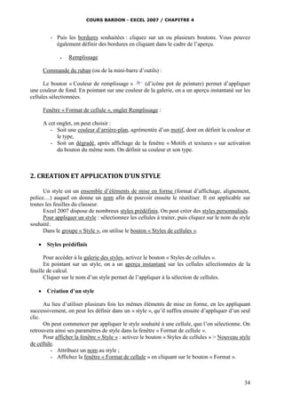 COURS BARDON - EXCEL 2007 / CHAPITRE 4
34
- Puis les bordures souhaitées : cliquez sur un ou plusieurs boutons. Vous pouvez
également définir des bordures en cliquant dans le cadre de l’aperçu.
 Remplissage
Commande du ruban (ou de la mini-barre d’outils) :
Le bouton « Couleur de remplissage » (d’icône pot de peinture) permet d’appliquer
une couleur de fond. En pointant sur une couleur de la galerie, on a un aperçu instantané sur les
cellules sélectionnées.
Fenêtre « Format de cellule », onglet Remplissage :
A cet onglet, on peut choisir :
- Soit une couleur d’arrière-plan, agrémentée d’un motif, dont on définit la couleur et
le type,
- Soit un dégradé, après affichage de la fenêtre « Motifs et textures » sur activation
du bouton du même nom. On définit sa couleur et son type.
2. CREATION ET APPLICATION D’UN STYLE
Un style est un ensemble d’éléments de mise en forme (format d’affichage, alignement,
police…) auquel on donne un nom afin de pouvoir ensuite le réutiliser. Il est applicable sur
toutes les feuilles du classeur.
Excel 2007 dispose de nombreux styles prédéfinis. On peut créer des styles personnalisés.
Pour appliquer un style : sélectionnez les cellules à traiter, puis cliquez sur le nom du style
souhaité.
Dans le groupe « Style », on utilise le bouton « Styles de cellules ».
 Styles prédéfinis
Pour accéder à la galerie des styles, activez le bouton « Styles de cellules ».
En pointant sur un style, on a un aperçu instantané sur les cellules sélectionnées de la
feuille de calcul.
Cliquer sur le nom d’un style permet de l’appliquer à la sélection de cellules.
 Création d’un style
Au lieu d’utiliser plusieurs fois les mêmes éléments de mise en forme, en les appliquant
successivement, on peut les définir dans un « style », qu’il suffira ensuite d’appliquer d’un seul
clic.
On peut commencer par appliquer le style souhaité à une cellule, que l’on sélectionne. On
retrouvera ainsi ses paramètres de style dans la fenêtre « Format de cellule ».
Pour afficher la fenêtre « Style » : activez le bouton « Styles de cellules » > Nouveau style
de cellule.
- Attribuez un nom au style ;
- Affichez la fenêtre « Format de cellule » en cliquant sur le bouton « Format ».
 