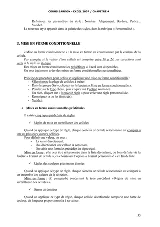 COURS BARDON - EXCEL 2007 / CHAPITRE 4
35
Définissez les paramètres du style : Nombre, Alignement, Bordure, Police...
Validez.
Le nouveau style apparaît dans la galerie des styles, dans la rubrique « Personnalisé ».
3. MISE EN FORME CONDITIONNELLE
« Mise en forme conditionnelle » : la mise en forme est conditionnée par le contenu de la
cellule.
Par exemple, si la valeur d’une cellule est comprise entre 18 et 24, ses caractères sont
verts et le style est italique.
Des mises en forme conditionnelles prédéfinies d’Excel sont disponibles.
On peut également créer des mises en forme conditionnelles personnalisées.
Principe de procédure pour définir et appliquer une mise en forme conditionnelle :
- Sélectionnez la plage de cellules à traiter.
- Dans le groupe Style, cliquez sur le bouton « Mise en forme conditionnelle ».
- Pointez sur le type choisi, puis cliquez sur l’option souhaitée.
Ou bien, cliquez sur « Nouvelle règle » pour créer une règle personnalisée.
- Renseignez la ou les fenêtre(s).
- Validez.
 Mises en forme conditionnelles prédéfinies
Il existe cinq types prédéfinis de règles.
 Règles de mise en surbrillance des cellules
Quand on applique ce type de règle, chaque contenu de cellule sélectionnée est comparé à
une ou plusieurs valeurs définies.
Pour définir une valeur, on peut :
- La saisir directement,
- Ou sélectionner une cellule la contenant,
- Ou saisir une formule, précédée du signe égal.
Mise en forme : elle peut être sélectionnée dans la liste déroulante, ou bien définie via la
fenêtre « Format de cellule », en choisissant l’option « Format personnalisé » en fin de liste.
 Règles des couleurs plus/moins élevées
Quand on applique ce type de règle, chaque contenu de cellule sélectionnée est comparé à
un ensemble des valeurs de la sélection.
Mise en forme : cf. paragraphe concernant le type précédent « Règles de mise en
surbrillance des cellules ».
 Barres de données
Quand on applique ce type de règle, chaque cellule sélectionnée comporte une barre de
couleur, de longueur proportionnelle à sa valeur.
 