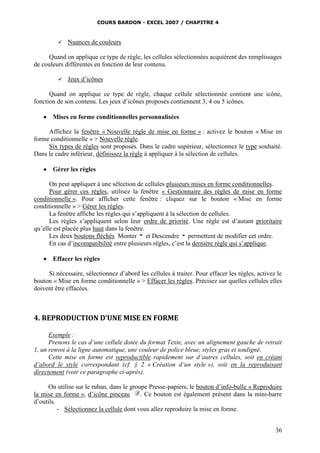 COURS BARDON - EXCEL 2007 / CHAPITRE 4
36
 Nuances de couleurs
Quand on applique ce type de règle, les cellules sélectionnées acquièrent des remplissages
de couleurs différentes en fonction de leur contenu.
 Jeux d’icônes
Quand on applique ce type de règle, chaque cellule sélectionnée contient une icône,
fonction de son contenu. Les jeux d’icônes proposés contiennent 3, 4 ou 5 icônes.
 Mises en forme conditionnelles personnalisées
Affichez la fenêtre « Nouvelle règle de mise en forme » : activez le bouton « Mise en
forme conditionnelle » > Nouvelle règle.
Six types de règles sont proposés. Dans le cadre supérieur, sélectionnez le type souhaité.
Dans le cadre inférieur, définissez la règle à appliquer à la sélection de cellules.
 Gérer les règles
On peut appliquer à une sélection de cellules plusieurs mises en forme conditionnelles.
Pour gérer ces règles, utilisez la fenêtre « Gestionnaire des règles de mise en forme
conditionnelle ». Pour afficher cette fenêtre : cliquez sur le bouton « Mise en forme
conditionnelle » > Gérer les règles.
La fenêtre affiche les règles qui s’appliquent à la sélection de cellules.
Les règles s’appliquent selon leur ordre de priorité. Une règle est d’autant prioritaire
qu’elle est placée plus haut dans la fenêtre.
Les deux boutons fléchés Monter et Descendre permettent de modifier cet ordre.
En cas d’incompatibilité entre plusieurs règles, c’est la dernière règle qui s’applique.
 Effacer les règles
Si nécessaire, sélectionnez d’abord les cellules à traiter. Pour effacer les règles, activez le
bouton « Mise en forme conditionnelle » > Effacer les règles. Précisez sur quelles cellules elles
doivent être effacées.
4. REPRODUCTION D’UNE MISE EN FORME
Exemple :
Prenons le cas d’une cellule dotée du format Texte, avec un alignement gauche de retrait
1, un renvoi à la ligne automatique, une couleur de police bleue, styles gras et souligné.
Cette mise en forme est reproductible rapidement sur d’autres cellules, soit en créant
d’abord le style correspondant (cf. § 2 « Création d’un style »), soit en la reproduisant
directement (voir ce paragraphe ci-après).
On utilise sur le ruban, dans le groupe Presse-papiers, le bouton d’info-bulle « Reproduire
la mise en forme », d’icône pinceau . Ce bouton est également présent dans la mini-barre
d’outils.
- Sélectionnez la cellule dont vous allez reproduire la mise en forme.
 