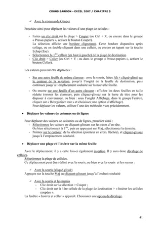 COURS BARDON - EXCEL 2007 / CHAPITRE 5
41
 Avec la commande Couper
Procédez ainsi pour déplacer les valeurs d’une plage de cellules :
- Faites un clic droit sur la plage > Couper (ou Ctrl + X, ou encore dans le groupe
« Presse-papiers », activez le bouton Couper).
La sélection affiche une bordure clignotante. Cette bordure disparaîtra après
collage, ou en double-cliquant dans une cellule, ou encore en tapant sur la touche
Echap (Esc).
- Sélectionnez la 1ère
cellule (en haut à gauche) de la plage de destination.
- Clic droit > Coller (ou Ctrl + V ; ou dans le groupe « Presse-papiers », activez le
bouton Coller).
Les valeurs peuvent être déplacées :
- Sur une autre feuille du même classeur : avec la souris, faites Alt + cliqué-glissé sur
le contour de la sélection, jusqu’à l’onglet de la feuille de destination, puis
continuez jusqu’à l’emplacement souhaité sur la nouvelle feuille.
- Ou encore sur une feuille d’un autre classeur : affichez les deux feuilles en taille
réduite (ouvrez les classeurs, puis cliquez-glissez sur la barre de titre pour les
disposer à convenance, ou bien : sous l’onglet Affichage, dans le groupe Fenêtre,
cliquez sur « Réorganiser tout » et choisissez une option d’affichage).
Pour déplacer les valeurs, utilisez l’une des méthodes vues précédemment.
 Déplacer les valeurs de colonnes ou de lignes
Pour déplacer des valeurs de colonnes ou de lignes, procédez ainsi :
- Sélectionnez les valeurs en cliquant-glissant sur les cases d’en-tête.
Ou bien sélectionnez la 1ère
, puis en appuyant sur Maj, sélectionnez la dernière.
- Pointez sur le contour de la sélection (pointeur en croix fléchée), et cliquez-glissez
jusqu’à l’emplacement souhaité.
 Déplacer une plage et l’insérer sur la même feuille
Avec le déplacement, il y a cette fois-ci également insertion. Il y aura donc décalage de
cellules.
Sélectionnez la plage de cellules.
Ce déplacement peut être réalisé avec la souris, ou bien avec la souris et les menus :
 Avec la souris (cliqué-glissé)
Appuyez sur la touche Maj en cliquant-glissant jusqu’à l’endroit souhaité
 Avec la souris et les menus
- Clic droit sur la sélection > Couper ;
- Clic droit sur la 1ère cellule de la plage de destination > « Insérer les cellules
coupées ».
La fenêtre « Insérer et coller » apparaît. Choisissez une option de décalage.
 
