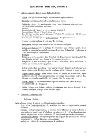 COURS BARDON - EXCEL 2007 / CHAPITRE 5
43
 Options proposées dans le menu du bouton Coller
 Coller : il s’agit du coller simple, on obtient une copie conforme.
 Formules : collage des formules, sans la mise en forme.
 Coller des valeurs : il y a collage des valeurs sans élément de mise en forme.
Les valeurs, et non les formules, sont collées.
Exemple :
Saisissez 2 dans A2, 3 dans A3 et =A2+A3 dans A4. A4 affiche 5.
Saisissez 20 dans C2, puis 30 dans C3. Copier A4.
Dans C4, faites le collage spécial « Formules ». C4 affiche 50, soit la formule =C2+C3, somme
des deux cellules précédentes.
Dans D4, faites le collage spécial « Coller des valeurs ». D4 affiche la valeur 5.
 Aucune bordure : collage de tout, sauf des bordures.
 Transposer : collage avec inversion des colonnes et des lignes.
 Coller avec liaison : il y a collage des références des cellules copiées. Si on
modifie le contenu d’une cellule originale, le contenu de la cellule résultant de sa
copie sera changé en conséquence.
Exemple
Saisissez le mot « chenille » dans la cellule A1. Copiez ce mot dans la cellule C3
avec l’option « Coller avec liaison ». C3 contient alors $A$1.
Remplacez le mot « chenille » par le mot « papillon ». Après validation, la
cellule C3 contient le mot « papillon ».
 Coller comme lien hypertexte : pour que le lien soit disponible, le classeur doit
avoir été enregistré. Un lien est collé vers la première cellule de la plage copiée.
 Copier comme image : cette option affiche la fenêtre du même nom. Après
validation, on peut coller la plage comme une image. Les données, insérées dans
l’image, ne sont plus modifiables (cf. chapitre 11 § 2 « Images »).
 Coller l’image : il y a directement collage des données sous forme d’image
(cf. chapitre 11 § 2 « Images »).
 Coller l’image avec liaison : collage des données sous forme d’image. Si les
données changent, l’image collée est mise à jour.
 Fenêtre « Collage spécial »
 Rubrique « Coller »
Cette rubrique permet de choisir les éléments qui seront collés.
- Tout : c’est l’option par défaut. Il y a collage de « tout », excepté des largeurs de
colonnes.
- Formats : collage uniquement de la mise en forme (de toute la mise en forme, et
non seulement des formats d’affichage vus chapitre 4 § 1). C’est l’équivalent du
bouton « Reproduire la mise en forme » , situé dans le groupe Presse-papiers.
- Largeurs des colonnes : collage uniquement des largeurs des colonnes des cellules.
- Commentaires : collage des seuls commentaires.
- Validation : collage des seuls paramètres de validation.
 