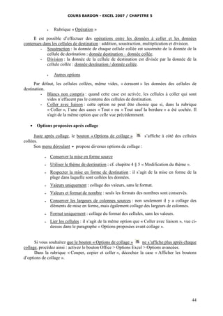COURS BARDON - EXCEL 2007 / CHAPITRE 5
44
 Rubrique « Opération »
Il est possible d’effectuer des opérations entre les données à coller et les données
contenues dans les cellules de destination : addition, soustraction, multiplication et division.
- Soustraction : la donnée de chaque cellule collée est soustraite de la donnée de la
cellule de destination : donnée destination – donnée collée.
- Division : la donnée de la cellule de destination est divisée par la donnée de la
cellule collée : donnée destination / donnée collée.
 Autres options
Par défaut, les cellules collées, même vides, « écrasent » les données des cellules de
destination.
- Blancs non compris : quand cette case est activée, les cellules à coller qui sont
vides n’effacent pas le contenu des cellules de destination.
- Coller avec liaison : cette option ne peut être choisie que si, dans la rubrique
« Coller », l’une des cases « Tout » ou « Tout sauf la bordure » a été cochée. Il
s'agit de la même option que celle vue précédemment.
 Options proposées après collage
Juste après collage, le bouton « Options de collage » s’affiche à côté des cellules
collées.
Son menu déroulant  propose diverses options de collage :
 Conserver la mise en forme source
 Utiliser le thème de destination : cf. chapitre 4 § 5 « Modification du thème ».
 Respecter la mise en forme de destination : il s’agit de la mise en forme de la
plage dans laquelle sont collées les données.
 Valeurs uniquement : collage des valeurs, sans le format.
 Valeurs et format de nombre : seuls les formats des nombres sont conservés.
 Conserver les largeurs de colonnes sources : non seulement il y a collage des
éléments de mise en forme, mais également collage des largeurs de colonnes.
 Format uniquement : collage du format des cellules, sans les valeurs.
 Lier les cellules : il s’agit de la même option que « Coller avec liaison », vue ci-
dessus dans le paragraphe « Options proposées avant collage ».
Si vous souhaitez que le bouton « Options de collage » ne s’affiche plus après chaque
collage, procédez ainsi : activez le bouton Office > Options Excel > Options avancées.
Dans la rubrique « Couper, copier et coller », décochez la case « Afficher les boutons
d’options de collage ».
 