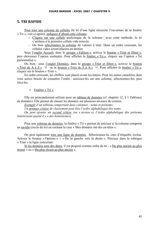 COURS BARDON - EXCEL 2007 / CHAPITRE 5
45
5. TRI RAPIDE
Pour trier une colonne de cellules (le tri d’une ligne nécessite l’ouverture de la fenêtre
« Tri », voir ci-après), indiquez d’abord cette colonne :
- Cliquez sur une cellule quelconque de la colonne : avec cette méthode, le tri
s’arrêtera à la première cellule vide trouvée.
- Ou bien sélectionnez la colonne de valeurs à trier. Dans un ordre croissant, les
cellules vides seront placées en dernier.
Sous l’onglet Accueil, dans le groupe « Edition », activez le bouton « Trier et filtrer »,
puis choisissez l’option souhaitée. Pour afficher la fenêtre « Tri », cliquez sur l’option « Tri
personnalisé ».
Ou bien : sous l’onglet Données, dans le groupe « Trier et filtrer », activez le bouton
« Trier de A à Z » ou le bouton « Trier de Z à A » . Pour afficher la fenêtre « Tri »,
cliquez sur le bouton « Trier ».
En ordre croissant, les chiffres sont placés avant les lettres. Pour les autres caractères dont
vous auriez besoin de connaître l’ordre : saisissez-les sur une colonne, sélectionnez-les, puis
triez-les.
 Fenêtre « Tri »
Elle est principalement utilisée pour un tableau de données (cf. chapitre 12, § 1 Tableaux
de données). Elle permet de classer les données sur plusieurs niveaux de critères.
Exemple d’un tableau comportant deux colonnes : noms et prénoms.
Un premier critère de classement peut être l’ordre alphabétique des noms.
On peut ajouter un second critère (ou « niveau »), l’ordre alphabétique des prénoms
(intéressant quand il y a des homonymes).
Pour une colonne de données, la fenêtre « Tri » permet de préciser si la colonne comporte
un en-tête (exclu du tri) en cochant la case « Mes données ont des en-têtes ».
On peut également trier une ligne de données. Sélectionnez-la, case d’étiquette exclue.
Activez le bouton « Options » > « De la gauche vers la droite ». Précisez dans la rubrique
« Trier » la ligne concernée.
Si les données sont des dates, il est proposé comme ordre de tri : « Du plus ancien au plus
récent » ou « Du plus récent au plus ancien ».
 
