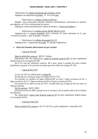 COURS BARDON - EXCEL 2007 / CHAPITRE 7
54
Sélectionnez les cellules d’étiquettes des colonnes A5:E5
Appliquez un alignement Au centre et le style gras.
 Sélectionnez les cellules A5:E9 et D10:E10
(Rappel : pour sélectionner plusieurs éléments simultanément, sélectionnez le premier,
puis appuyez sur Ctrl en sélectionnant les autres)
Appliquez comme précédemment l’option de bordure « Toutes les bordures ».
 Sélectionnez les cellules de prix B6:B9, D6:E9 et E10
Appliquez-leur le format monétaire après activation du menu déroulant de la zone
« Format de nombre », dans le groupe « Nombre ».
 Sélectionnez les cellules de quantité C6 :C9
Appliquez-leur l’alignement Au centre (groupe Alignement).
 Saisie des formules (directement ou par recopie)
 Calcul du Prix HT
Dans la cellule D6, saisissez =B6*C6. Validez.
Sélectionnez D6. Par cliqué-glissé, copiez la formule jusqu’en D9 (ou plus rapidement
double-cliquez sur la poignée de D6).
B6 et C6 sont des références relatives. D6 a pour valeur le produit des deux cellules
précédentes à gauche. Il en sera donc de même pour les cellules de la plage D7 :D9.
 Calcul du Prix TTC
Le taux de TVA est affiché dans la cellule B3.
B3 précède de 3 colonnes toutes les cellules de Prix TTC.
En revanche, les nombres de lignes diffèrent (B3 est situé 3 lignes au-dessus de E6, 4
lignes au-dessus de E7, 5 lignes au-dessus de E8 et 6 lignes au-dessus de E9).
Pour préserver la valeur du taux de TVA, il faudra donc que la ligne de B3 soit saisie en
référence absolue.
En E6, saisissez =D6*(1+B$3)
(On peut aussi écrire $B$3, puisqu’on ne se sert pas ici de la qualité relative de la colonne
de référence)
Par cliqué-glissé, copiez cette formule jusqu’en E9 (ou plus rapidement double-cliquez
sur la poignée de E9).
 Calcul du Total TTC
Dans la cellule E10, saisissez =E6+E7+E8+E9, ou plus rapidement =somme(E6 :E9).
 
