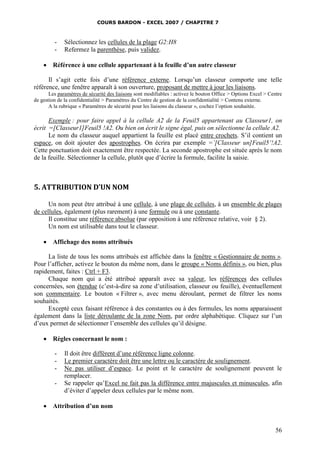 COURS BARDON - EXCEL 2007 / CHAPITRE 7
56
- Sélectionnez les cellules de la plage G2:H8
- Refermez la parenthèse, puis validez.
 Référence à une cellule appartenant à la feuille d’un autre classeur
Il s’agit cette fois d’une référence externe. Lorsqu’un classeur comporte une telle
référence, une fenêtre apparaît à son ouverture, proposant de mettre à jour les liaisons.
Les paramètres de sécurité des liaisons sont modifiables : activez le bouton Office > Options Excel > Centre
de gestion de la confidentialité > Paramètres du Centre de gestion de la confidentialité > Contenu externe.
A la rubrique « Paramètres de sécurité pour les liaisons du classeur », cochez l’option souhaitée.
Exemple : pour faire appel à la cellule A2 de la Feuil5 appartenant au Classeur1, on
écrit =[Classeur1]Feuil5 !A2. Ou bien on écrit le signe égal, puis on sélectionne la cellule A2.
Le nom du classeur auquel appartient la feuille est placé entre crochets. S’il contient un
espace, on doit ajouter des apostrophes. On écrira par exemple =’[Classeur un]Feuil5’!A2.
Cette ponctuation doit exactement être respectée. La seconde apostrophe est située après le nom
de la feuille. Sélectionner la cellule, plutôt que d’écrire la formule, facilite la saisie.
5. ATTRIBUTION D’UN NOM
Un nom peut être attribué à une cellule, à une plage de cellules, à un ensemble de plages
de cellules, également (plus rarement) à une formule ou à une constante.
Il constitue une référence absolue (par opposition à une référence relative, voir § 2).
Un nom est utilisable dans tout le classeur.
 Affichage des noms attribués
La liste de tous les noms attribués est affichée dans la fenêtre « Gestionnaire de noms ».
Pour l’afficher, activez le bouton du même nom, dans le groupe « Noms définis », ou bien, plus
rapidement, faites : Ctrl + F3.
Chaque nom qui a été attribué apparaît avec sa valeur, les références des cellules
concernées, son étendue (c’est-à-dire sa zone d’utilisation, classeur ou feuille), éventuellement
son commentaire. Le bouton « Filtrer », avec menu déroulant, permet de filtrer les noms
souhaités.
Excepté ceux faisant référence à des constantes ou à des formules, les noms apparaissent
également dans la liste déroulante de la zone Nom, par ordre alphabétique. Cliquez sur l’un
d’eux permet de sélectionner l’ensemble des cellules qu’il désigne.
 Règles concernant le nom :
- Il doit être différent d’une référence ligne colonne.
- Le premier caractère doit être une lettre ou le caractère de soulignement.
- Ne pas utiliser d’espace. Le point et le caractère de soulignement peuvent le
remplacer.
- Se rappeler qu’Excel ne fait pas la différence entre majuscules et minuscules, afin
d’éviter d’appeler deux cellules par le même nom.
 Attribution d’un nom
 