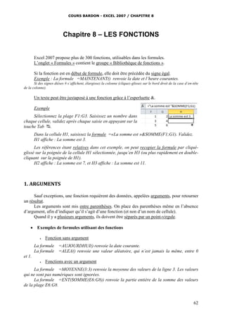 COURS BARDON - EXCEL 2007 / CHAPITRE 8
62
Chapitre 8 – LES FONCTIONS
Excel 2007 propose plus de 300 fonctions, utilisables dans les formules.
L’onglet « Formules » contient le groupe « Bibliothèque de fonctions ».
Si la fonction est en début de formule, elle doit être précédée du signe égal.
Exemple : La formule =MAINTENANT() renvoie la date et l’heure courantes.
Si des signes dièses # s’affichent, élargissez la colonne (cliquez-glissez sur le bord droit de la case d’en-tête
de la colonne).
Un texte peut être juxtaposé à une fonction grâce à l’esperluette &.
Exemple
Sélectionnez la plage F1:G3. Saisissez un nombre dans
chaque cellule, validez après chaque saisie en appuyant sur la
touche Tab .
Dans la cellule H1, saisissez la formule =«La somme est »&SOMME(F1;G1). Validez.
H1 affiche : La somme est 3.
Les références étant relatives dans cet exemple, on peut recopier la formule par cliqué-
glissé sur la poignée de la cellule H1 sélectionnée, jusqu’en H3 (ou plus rapidement en double-
cliquant sur la poignée de H1).
H2 affiche : La somme est 7, et H3 affiche : La somme est 11.
1. ARGUMENTS
Sauf exceptions, une fonction requièrent des données, appelées arguments, pour retourner
un résultat.
Les arguments sont mis entre parenthèses. On place des parenthèses même en l’absence
d’argument, afin d’indiquer qu’il s’agit d’une fonction (et non d’un nom de cellule).
Quand il y a plusieurs arguments, ils doivent être séparés par un point-virgule.
 Exemples de formules utilisant des fonctions
 Fonction sans argument
La formule =AUJOURDHUI() renvoie la date courante.
La formule =ALEA() renvoie une valeur aléatoire, qui n’est jamais la même, entre 0
et 1.
 Fonctions avec un argument
La formule =MOYENNE(3:3) renvoie la moyenne des valeurs de la ligne 3. Les valeurs
qui ne sont pas numériques sont ignorées.
La formule =ENT(SOMME(E6:G8)) renvoie la partie entière de la somme des valeurs
de la plage E6:G8.
 