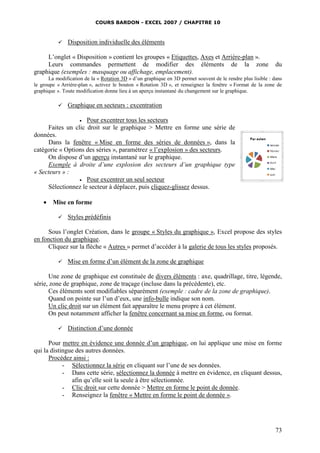 COURS BARDON - EXCEL 2007 / CHAPITRE 10
73
 Disposition individuelle des éléments
L’onglet « Disposition » contient les groupes « Etiquettes, Axes et Arrière-plan ».
Leurs commandes permettent de modifier des éléments de la zone du
graphique (exemples : masquage ou affichage, emplacement).
La modification de la « Rotation 3D » d’un graphique en 3D permet souvent de le rendre plus lisible : dans
le groupe « Arrière-plan », activez le bouton « Rotation 3D », et renseignez la fenêtre « Format de la zone de
graphique ». Toute modification donne lieu à un aperçu instantané du changement sur le graphique.
 Graphique en secteurs : excentration
 Pour excentrer tous les secteurs
Faites un clic droit sur le graphique > Mettre en forme une série de
données.
Dans la fenêtre « Mise en forme des séries de données », dans la
catégorie « Options des séries », paramétrez « l’explosion » des secteurs.
On dispose d’un aperçu instantané sur le graphique.
Exemple à droite d’une explosion des secteurs d’un graphique type
« Secteurs » :
 Pour excentrer un seul secteur
Sélectionnez le secteur à déplacer, puis cliquez-glissez dessus.
 Mise en forme
 Styles prédéfinis
Sous l’onglet Création, dans le groupe « Styles du graphique », Excel propose des styles
en fonction du graphique.
Cliquez sur la flèche « Autres » permet d’accéder à la galerie de tous les styles proposés.
 Mise en forme d’un élément de la zone de graphique
Une zone de graphique est constituée de divers éléments : axe, quadrillage, titre, légende,
série, zone de graphique, zone de traçage (incluse dans la précédente), etc.
Ces éléments sont modifiables séparément (exemple : cadre de la zone de graphique).
Quand on pointe sur l’un d’eux, une info-bulle indique son nom.
Un clic droit sur un élément fait apparaître le menu propre à cet élément.
On peut notamment afficher la fenêtre concernant sa mise en forme, ou format.
 Distinction d’une donnée
Pour mettre en évidence une donnée d’un graphique, on lui applique une mise en forme
qui la distingue des autres données.
Procédez ainsi :
- Sélectionnez la série en cliquant sur l’une de ses données.
- Dans cette série, sélectionnez la donnée à mettre en évidence, en cliquant dessus,
afin qu’elle soit la seule à être sélectionnée.
- Clic droit sur cette donnée > Mettre en forme le point de donnée.
- Renseignez la fenêtre « Mettre en forme le point de donnée ».
 