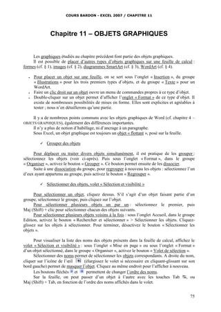 COURS BARDON - EXCEL 2007 / CHAPITRE 11
75
Chapitre 11 – OBJETS GRAPHIQUES
Les graphiques étudiés au chapitre précédent font partie des objets graphiques.
Il est possible de placer d’autres types d’objets graphiques sur une feuille de calcul :
formes (cf. § 1), images (cf. § 2), diagrammes SmartArt (cf. § 3), WordArt (cf. § 4).
 Pour placer un objet sur une feuille, on se sert sous l’onglet « Insertion », du groupe
« Illustrations » pour les trois premiers types d’objets, et du groupe « Texte » pour un
WordArt.
 Faire un clic droit sur un objet ouvre un menu de commandes propres à ce type d’objet.
 Double-cliquer sur un objet permet d’afficher l’onglet « Format » de ce type d’objet. Il
existe de nombreuses possibilités de mises en forme. Elles sont explicites et agréables à
tester ; nous n’en détaillerons qu’une partie.
Il y a de nombreux points communs avec les objets graphiques de Word (cf. chapitre 4 –
OBJETS GRAPHIQUES), également des différences importantes.
Il n’y a plus de notion d’habillage, ni d’ancrage à un paragraphe.
Sous Excel, un objet graphique est toujours un objet « flottant », posé sur la feuille.
 Grouper des objets
Pour déplacer ou traiter divers objets simultanément, il est pratique de les grouper :
sélectionnez les objets (voir ci-après). Puis sous l’onglet « Format », dans le groupe
« Organiser », activez le bouton « Grouper ». Ce bouton permet ensuite de les dissocier.
Suite à une dissociation du groupe, pour regrouper à nouveau les objets : sélectionnez l’un
d’eux ayant appartenu au groupe, puis activez le bouton « Regrouper ».
 Sélectionner des objets, volet « Sélection et visibilité »
Pour sélectionner un objet, cliquez dessus. S’il s’agit d’un objet faisant partie d’un
groupe, sélectionnez le groupe, puis cliquez sur l’objet.
Pour sélectionner plusieurs objets un par un : sélectionnez le premier, puis
Maj (Shift) + clic pour sélectionner chacun des objets suivants.
Pour sélectionner plusieurs objets voisins à la fois : sous l’onglet Accueil, dans le groupe
Edition, activez le bouton « Rechercher et sélectionner » > Sélectionner les objets. Cliquez-
glissez sur les objets à sélectionner. Pour terminer, désactivez le bouton « Sélectionner les
objets ».
Pour visualiser la liste des noms des objets présents dans la feuille de calcul, affichez le
volet « Sélection et visibilité » : sous l’onglet « Mise en page » ou sous l’onglet « Format »
d’un objet sélectionné, dans le groupe « Organiser », activez le bouton « Volet de sélection ».
Sélectionner des noms permet de sélectionner les objets correspondants. A droite du nom,
cliquer sur l’icône de l’œil (élargissez le volet si nécessaire en cliquant-glissant sur son
bord gauche) permet de masquer l’objet. Cliquez au même endroit pour l’afficher à nouveau.
Les boutons fléchés et permettent de changer l’ordre des noms.
Sur la feuille, on peut passer d’un objet à l’autre avec les touches Tab , ou
Maj (Shift) + Tab, en fonction de l’ordre des noms affichés dans le volet.
 