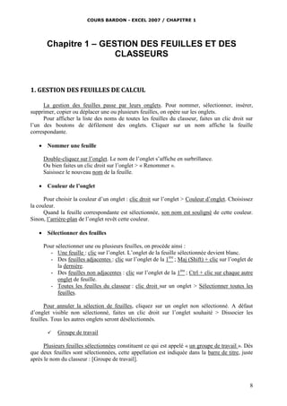 COURS BARDON - EXCEL 2007 / CHAPITRE 1
8
Chapitre 1 – GESTION DES FEUILLES ET DES
CLASSEURS
1. GESTION DES FEUILLES DE CALCUL
La gestion des feuilles passe par leurs onglets. Pour nommer, sélectionner, insérer,
supprimer, copier ou déplacer une ou plusieurs feuilles, on opère sur les onglets.
Pour afficher la liste des noms de toutes les feuilles du classeur, faites un clic droit sur
l’un des boutons de défilement des onglets. Cliquer sur un nom affiche la feuille
correspondante.
 Nommer une feuille
Double-cliquez sur l’onglet. Le nom de l’onglet s’affiche en surbrillance.
Ou bien faites un clic droit sur l’onglet > « Renommer ».
Saisissez le nouveau nom de la feuille.
 Couleur de l’onglet
Pour choisir la couleur d’un onglet : clic droit sur l’onglet > Couleur d’onglet. Choisissez
la couleur.
Quand la feuille correspondante est sélectionnée, son nom est souligné de cette couleur.
Sinon, l’arrière-plan de l’onglet revêt cette couleur.
 Sélectionner des feuilles
Pour sélectionner une ou plusieurs feuilles, on procède ainsi :
- Une feuille : clic sur l’onglet. L’onglet de la feuille sélectionnée devient blanc.
- Des feuilles adjacentes : clic sur l’onglet de la 1ère
; Maj (Shift) + clic sur l’onglet de
la dernière.
- Des feuilles non adjacentes : clic sur l’onglet de la 1ère
; Ctrl + clic sur chaque autre
onglet de feuille.
- Toutes les feuilles du classeur : clic droit sur un onglet > Sélectionner toutes les
feuilles.
Pour annuler la sélection de feuilles, cliquez sur un onglet non sélectionné. A défaut
d’onglet visible non sélectionné, faites un clic droit sur l’onglet souhaité > Dissocier les
feuilles. Tous les autres onglets seront désélectionnés.
 Groupe de travail
Plusieurs feuilles sélectionnées constituent ce qui est appelé « un groupe de travail ». Dès
que deux feuilles sont sélectionnées, cette appellation est indiquée dans la barre de titre, juste
après le nom du classeur : [Groupe de travail].
 