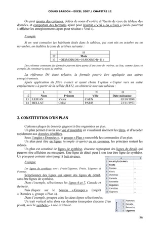 COURS BARDON - EXCEL 2007 / CHAPITRE 12
86
On peut ajouter des colonnes, dotées de noms d’en-tête différents de ceux du tableau des
données, et comportant des formules ayant pour résultat « Vrai » ou « Faux » (seuls pourront
s’afficher les enregistrements ayant pour résultat « Vrai »).
Exemple
Si on veut connaître les habitants listés dans le tableau, qui sont nés en octobre ou en
novembre, on établira la zone de critères suivante :
H
12 Mois
13 =OU(MOIS(D4)=10;MOIS(D4)=11)
Des colonnes contenant des formules peuvent faire partie d’une zone de critères, au lieu, comme dans cet
exemple, de constituer la zone de critères.
La référence D4 étant relative, la formule pourra être appliquée aux autres
enregistrements.
Après application du filtre avancé et ayant choisi l’option « Copier vers un autre
emplacement » à partir de la cellule $L$12, on obtient le nouveau tableau :
L M N O
12 Nom Prénom Ville Date naissance
13 LEJEAN Victor CAEN 05/10/1988
14 BELLAT Chloé PARIS 23/11/1973
2. CONSTITUTION D’UN PLAN
Certaines plages de données gagnent à être organisées en plan.
Un plan permet d’avoir une vue d’ensemble en visualisant aisément les titres, et d’accéder
rapidement aux données détaillées.
Sous l’onglet « Données », le groupe « Plan » rassemble les commandes d’un plan.
Un plan peut être en lignes (exemple ci-après) ou en colonnes, les principes restent les
mêmes.
Un plan est constitué de lignes de synthèse, chacune regroupant des lignes de détail, qui
peuvent être affichées ou masquées. Une ligne de détail peut à son tour être ligne de synthèse.
Un plan peut contenir ainsi jusqu’à huit niveaux.
Exemple
Les lignes de synthèses sont : Fruits/Légumes, Fruits, Légumes et
Pommes.
Sélectionnez des lignes qui seront des lignes de détail,
sans être lignes de synthèse.
Dans l’exemple, sélectionnez les lignes 6 et 7, Canada et
Reinette.
Puis cliquez sur le bouton « Grouper » (onglet
« Données », groupe « Plan »).
Dans l’exemple, groupez ainsi les deux lignes sélectionnées.
Un trait vertical relie alors ces données (marquées chacune d’un
point), avec le symbole – à une extrémité.
 