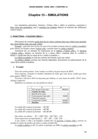 COURS BARDON - EXCEL 2007 / CHAPITRE 13
90
Chapitre 13 – SIMULATIONS
Les simulations présentées, fonction « Valeur cible », tables et scénarios, consistent à
faire varier des paramètres, puis à examiner les résultats obtenus en fonction des différentes
valeurs testées.
1. FONCTION « VALEUR CIBLE »
Elle permet de connaître quelle doit être la valeur contenue dans une cellule pour atteindre
une valeur définie dans une autre cellule.
Exemple : quel doit être le prix de vente d’un produit (contenu dans la cellule à modifier)
pour obtenir un bénéfice donné (valeur cible, contenue dans la cellule à définir).
Autrement dit, en utilisant les expressions de la fenêtre « Valeur cible », la fonction
« Valeur cible » indique, en fonction de la « valeur cible » contenue dans la « cellule à
définir », quelle doit être la valeur de la « cellule à modifier ».
La cellule à modifier ne doit pas contenir de formule, juste une valeur.
La cellule à définir contient une formule dépendant, directement ou indirectement, de la
valeur de la cellule à modifier.
 Exemple
Vous êtes artiste peintre. Vous vendez vos toiles à un prix moyen de 400 €.
Vous aimeriez connaître le nombre minimum de toiles que vous devez vendre par mois
pour gagner 2000 € / mois.
Vos frais s’élèvent à 80 € en moyenne par tableau, et vous louez un atelier 150 € / mois,
charges comprises.
Modélisez ces données sur une feuille de calcul :
A B
1 Prix moyen d’une toile 400,00 €
2 Nombre de toiles
3 Recette de la vente - €
4 Frais moyens d’une toile 80,00 €
5 Total frais moyens 0
6 Location de l’atelier 150,00 €
7 Bénéfice 150,00 €
La cellule B3 contient la formule =B1*B2
La cellule B5 contient la formule =B4*B2
La cellule B7 contient la formule =B3-B5-B6
On a donc, en valeurs : B7 = (400 * B2) – (80 * B2) – 150
Cette expression est équivalente à : B2 = (B7 + 150) / 320
A une valeur « cible » de bénéfice (cellule B7), la fonction « Valeur cible » renvoie en
résultat la valeur du nombre de toiles à vendre (cellule B2).
La cellule à définir est B7, la valeur à atteindre est 2000, la cellule à modifier est B2.
 