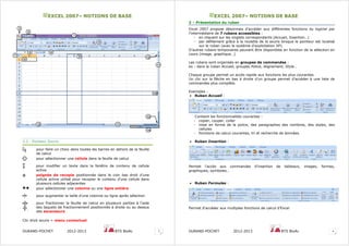EEXXCCEELL 22000077–– NNOOTTIIOONNSS DDEE BBAASSEE
DURAND-POCHET 2012-2013 BTS BioAc 3
2.2 - Pointeur Souris
pour faire un choix dans toutes les barres en dehors de la feuille
de calcul
pour sélectionner une cellule dans la feuille de calcul
pour modifier un texte dans la fenêtre de contenu de cellule
active
poignée de recopie positionnée dans le coin bas droit d’une
cellule active utilisé pour recopier le contenu d’une cellule dans
plusieurs cellules adjacentes
pour sélectionner une colonne ou une ligne entière
pour augmenter la taille d’une colonne ou ligne après sélection
.
pour fractionner la feuille de calcul en plusieurs parties à l’aide
des taquets de fractionnement positionnés à droite ou au dessus
des ascenseurs
Clic droit souris = menu contextuel
1
2
3
4
5 6
7
8
9
10
11
11
12
13
13
14
EEXXCCEELL 22000077–– NNOOTTIIOONNSS DDEE BBAASSEE
DURAND-POCHET 2012-2013 BTS BioAc 4
3 – Présentation du ruban
Excel 2007 propose désormais d’accéder aux différentes fonctions du logiciel par
l’intermédiaire de 7 rubans accessibles :
- en cliquant sur les onglets correspondants (Accueil, Insertion…)
- par défilement grâce à la roulette de la souris lorsque le pointeur est localisé
sur le ruban (avec le système d’exploitation XP).
D’autres rubans temporaires peuvent être disponibles en fonction de la sélection en
cours (image, graphique…)
Les rubans sont organisés en groupes de commandes :
ex : dans le ruban Accueil, groupes Police, Alignement, Style…
Chaque groupe permet un accès rapide aux fonctions les plus courantes.
Un clic sur la flèche en bas à droite d’un groupe permet d’accéder à une liste de
commandes plus complète.
Exemples :
• Ruban Accueil :
Contient les fonctionnalités courantes :
- copier, couper, coller
- mise en forme de la police, des paragraphes des nombres, des styles, des
cellules
- fonctions de calcul courantes, tri et recherche de données
• Ruban Insertion :
Permet l’accès aux commandes d’insertion de tableaux, images, formes,
graphiques, symboles…
• Ruban Formules :
Permet d’accéder aux multiples fonctions de calcul d’Excel
 