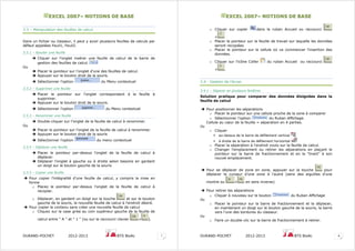 EEXXCCEELL 22000077–– NNOOTTIIOONNSS DDEE BBAASSEE
DURAND-POCHET 2012-2013 BTS BioAc 7
3.3 – Manipulation des feuilles de calcul
Dans un fichier ou classeur, il peut y avoir plusieurs feuilles de calculs par
défaut appelées Feuil1, Feuil2.
3.3.1 – Ajouter une feuille
Cliquer sur l’onglet insérer une feuille de calcul de la barre de
gestion des feuilles de calcul
Ou
Placer le pointeur sur l'onglet d'une des feuilles de calcul.
Appuyer sur le bouton droit de la souris.
Sélectionner l'option du Menu contextuel
3.3.2 – Supprimer une feuille
Placer le pointeur sur l'onglet correspondant à la feuille à
supprimer.
Appuyer sur le bouton droit de la souris.
Sélectionner l'option du Menu contextuel
3.3.3 – Renommer une feuille
Double-cliquer sur l'onglet de la feuille de calcul à renommer.
Ou
Placer le pointeur sur l'onglet de la feuille de calcul à renommer.
Appuyer sur le bouton droit de la souris
Sélectionner l'option du menu contextuel
3.3.4 – Déplacer une feuille
Placer le pointeur par-dessus l'onglet de la feuille de calcul à
déplacer.
Déplacer l'onglet à gauche ou à droite selon besoins en gardant
un doigt sur le bouton gauche de la souris
3.3.5 – Copier une feuille
Pour copier l’intégralité d’une feuille de calcul, y compris la mise en
forme
o Placez le pointeur par-dessus l'onglet de la feuille de calcul à
recopier.
o Déplacer, en gardant un doigt sur la touche et sur le bouton
gauche de la souris, la nouvelle feuille de calcul à l'endroit désiré.
Pour copier le contenu sans créer une nouvelle feuille de calcul
o Cliquez sur la case grise au coin supérieur gauche de la feuille de
calcul entre " A " et " 1 " (ou sur le raccourci clavier + ).
EEXXCCEELL 22000077–– NNOOTTIIOONNSS DDEE BBAASSEE
DURAND-POCHET 2012-2013 BTS BioAc 8
o Cliquer sur copier dans le ruban Accueil ou raccourci
+
o Placer le pointeur sur la feuille de travail sur laquelle les données
seront recopiées
o Placer le pointeur sur la cellule où va commencer l'insertion des
données.
o Cliquer sur l’icône Coller du ruban Accueil ou raccourci
+ .
3.4 - Gestion de l’écran
3.4.1 – Séparer en plusieurs fenêtres
Solution pratique pour comparer des données éloignées dans la
feuille de calcul
Pour positionner les séparations
o Placer le pointeur sur une cellule proche de la zone à comparer
o Sélectionner l’option du Ruban Affichage.
Cellule au cœur de la feuille = séparation en 4 parties.
Ou
o Cliquer
au-dessus de la barre de défilement vertical
à droite de la barre de défilement horizontal
o Placer la séparation à l’endroit voulu sur la feuille de calcul.
o Changer l'emplacement ou retirer les séparations en plaçant le
pointeur sur la barre de fractionnement et en la "tirant" à son
nouvel emplacement.
Pour se déplacer de zone en zone, appuyer sur la touche pour
déplacer le curseur d’une zone à l’autre (sens des aiguilles d’une
montre ou + en sens inverse)
Pour retirer les séparations
o Cliquer à nouveau sur le bouton du Ruban Affichage
Ou
o Placer le pointeur sur la barre de fractionnement et la déplacer,
en maintenant un doigt sur le bouton gauche de la souris, la barre
vers l'une des bordures du classeur.
Ou
o Faire un double-clic sur la barre de fractionnement à retirer.
 