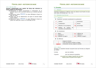 EEXXCCEELL 22000077–– NNOOTTIIOONNSS DDEE BBAASSEE
DURAND-POCHET 2012-2013 BTS BioAc 9
3.4.2 - Figer les volets
Solution indispensable pour garder les titres des colonnes ou
lignes visibles en permanence
Sélectionner la cellule correspondant à l’intersection de la
première ligne et de la première colonne qui ne doivent pas être
figées.
Sélectionner l'option du ruban Affichage et cliquer sur
Figer les volets.
Vérifier que, lors du déplacement, les lignes et colonnes figées
restent visibles.
Sélectionner l'option du ruban Affichage et cliquer sur
Libérer les volets pour revenir à un affichage normal.
EEXXCCEELL 22000077–– NNOOTTIIOONNSS DDEE BBAASSEE
DURAND-POCHET 2012-2013 BTS BioAc 10
4 - Formules
4.1 - Définition
Ensemble d’opérations à effectuer dans les cellules d’une feuille de calcul
avec saisie commençant par = ou + ou –
4.2 – Eléments d’une formule
4.2.1 – Opérateurs
D’opération (symboles représentant les opérations)
+ addition - soustraction
* multiplication / division
^ élévation à une puissance % pourcentage
& addition de chaînes de
caractères (concaténation)
De comparaison
= égal à <> différent de
> supérieur à < inférieur à
>= supérieur ou égal à <= inférieur ou égal à
De référence
: plages de cellules
; union de plusieurs cellules ou plages
espace intersection de deux plages de cellules
4.2.2 – Valeurs
Nombres ou caractères textuels incorporés dans les formules et s’alignant
par défaut
A droite pour les nombres
A gauche pour les chaines de caractères
Un nombre qui s’aligne à gauche est mal saisi :
Espace, point à la place d’une virgule …
 