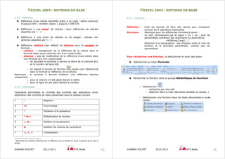 EEXXCCEELL 22000077–– NNOOTTIIOONNSS DDEE BBAASSEE
DURAND-POCHET 2012-2013 BTS BioAc 11
4.2.3 – Référence
Référence d’une cellule identifiée grâce à un code : lettre (colonne)
A jusqu’à XFD ; nombre (ligne) 1 jusqu’à 1 048 576
Référence à une plage1
de cellules : deux références de cellules
séparées par « : »
Référence à une union de cellules ou de plages : cellules non
jointives séparées par « ; »
Référence relative (par défaut) et absolue pour la recopie de
formule :
– relative → changement de la référence de la cellule dans la
formule (ligne et/ou colonne) lors d’un copier/coller
– absolue → pas de modification de la référence d’une cellule dans
une formule lors d’un copier/coller
o en ajoutant le symbole $ devant la lettre de la colonne $A1
et le numéro de ligne A$1
o en tapant la touche de fonction après avoir sélectionné
dans la formule la référence de la cellule).
Remarque : le symbole $ permet d’obtenir une référence absolue
uniquement :
o pour la colonne s’il est placé devant la lettre
o pour la ligne s’il est placé devant le numéro
4.2.4 – Parenthèses
Caractères permettant le contrôle des priorités des opérateurs sinon
application des priorités de base présentées dans le tableau suivant
1 - Négation
2 % Pourcentage
3 ^ Elévation à la puissance
4 * et / Multiplication et division
5 + et - Addition et soustraction
6 & Addition de chaines de caractères
7 =, >, < Comparaison
1
Ensemble de cellules délimité par la référence de la cellule en haut à gauche et en bas à
droite
EEXXCCEELL 22000077–– NNOOTTIIOONNSS DDEE BBAASSEE
DURAND-POCHET 2012-2013 BTS BioAc 12
4.2.5 – Fonctions
Définition Outil qui permet de faire des calculs plus complexes
qu’avec les 4 opérations habituelles
Structure Identique pour les différentes formules à savoir :
un nom commençant par le signe = ou + ou - suivi de
parenthèses contenant des arguments ou paramètres
=NOM(arg1;arg2;…)
Attention à la typographie : pas d’espace entre le nom de
fonction et la première parenthèse, nombre pair de
parenthèses
Pour rechercher une fonction, la sélectionner et avoir des aides :
Sélectionner le ruban Formules
Rechercher la fonction dans le groupe Bibliothèque de fonctions :
o Sélectionner
- recherche par mot clef
- sélection dans la liste (dernières utilisées ou toutes…)
o Sélectionner une fonction dans les listes déroulantes à accès
rapide :
 