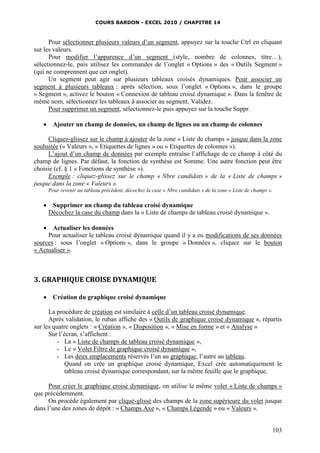COURS BARDON - EXCEL 2010 / CHAPITRE 14
103
Pour sélectionner plusieurs valeurs d’un segment, appuyez sur la touche Ctrl en cliquant
sur les valeurs.
Pour modifier l’apparence d’un segment (style, nombre de colonnes, titre…),
sélectionnez-le, puis utilisez les commandes de l’onglet « Options » des « Outils Segment »
(qui ne comprennent que cet onglet).
Un segment peut agir sur plusieurs tableaux croisés dynamiques. Pour associer un
segment à plusieurs tableaux : après sélection, sous l’onglet « Options », dans le groupe
« Segment », activez le bouton « Connexion de tableau croisé dynamique ». Dans la fenêtre de
même nom, sélectionnez les tableaux à associer au segment. Validez.
Pour supprimer un segment, sélectionnez-le puis appuyez sur la touche Suppr.
 Ajouter un champ de données, un champ de lignes ou un champ de colonnes
Cliquez-glissez sur le champ à ajouter de la zone « Liste de champs » jusque dans la zone
souhaitée (« Valeurs », « Etiquettes de lignes » ou « Etiquettes de colonnes »).
L’ajout d’un champ de données par exemple entraîne l’affichage de ce champ à côté du
champ de lignes. Par défaut, la fonction de synthèse est Somme. Une autre fonction peut être
choisie (cf. § 1 « Fonctions de synthèse »).
Exemple : cliquez-glissez sur le champ « Nbre candidats » de la « Liste de champs »
jusque dans la zone « Valeurs ».
Pour revenir au tableau précédent, décochez la case « Nbre candidats » de la zone « Liste de champs ».
 Supprimer un champ du tableau croisé dynamique
Décochez la case du champ dans la « Liste de champs de tableau croisé dynamique ».
 Actualiser les données
Pour actualiser le tableau croisé dynamique quand il y a eu modifications de ses données
sources : sous l’onglet « Options », dans le groupe « Données », cliquez sur le bouton
« Actualiser ».
3. GRAPHIQUE CROISE DYNAMIQUE
 Création du graphique croisé dynamique
La procédure de création est similaire à celle d’un tableau croisé dynamique.
Après validation, le ruban affiche des « Outils de graphique croisé dynamique », répartis
sur les quatre onglets : « Création », « Disposition », « Mise en forme » et « Analyse »
Sur l’écran, s’affichent :
- La « Liste de champs de tableau croisé dynamique »,
- Le « Volet Filtre de graphique croisé dynamique »,
- Les deux emplacements réservés l’un au graphique, l’autre au tableau.
Quand on crée un graphique croisé dynamique, Excel crée automatiquement le
tableau croisé dynamique correspondant, sur la même feuille que le graphique.
Pour créer le graphique croisé dynamique, on utilise le même volet « Liste de champs »
que précédemment.
On procède également par cliqué-glissé des champs de la zone supérieure du volet jusque
dans l’une des zones de dépôt : « Champs Axe », « Champs Légende » ou « Valeurs ».
 