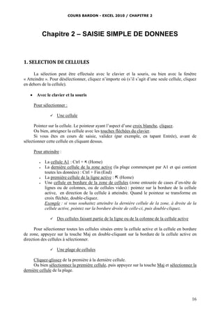 COURS BARDON - EXCEL 2010 / CHAPITRE 2
16
Chapitre 2 – SAISIE SIMPLE DE DONNEES
1. SELECTION DE CELLULES
La sélection peut être effectuée avec le clavier et la souris, ou bien avec la fenêtre
« Atteindre ». Pour désélectionner, cliquez n’importe où (s’il s’agit d’une seule cellule, cliquez
en dehors de la cellule).
 Avec le clavier et la souris
Pour sélectionner :
 Une cellule
Pointez sur la cellule. Le pointeur ayant l’aspect d’une croix blanche, cliquez.
Ou bien, atteignez la cellule avec les touches fléchées du clavier.
Si vous êtes en cours de saisie, validez (par exemple, en tapant Entrée), avant de
sélectionner cette cellule en cliquant dessus.
Pour atteindre :
 La cellule A1 : Ctrl +  (Home)
 La dernière cellule de la zone active (la plage commençant par A1 et qui contient
toutes les données) : Ctrl + Fin (End)
 La première cellule de la ligne active :  (Home)
 Une cellule en bordure de la zone de cellules (zone entourée de cases d’en-tête de
lignes ou de colonnes, ou de cellules vides) : pointez sur la bordure de la cellule
active, en direction de la cellule à atteindre. Quand le pointeur se transforme en
croix fléchée, double-cliquez.
Exemple : si vous souhaitez atteindre la dernière cellule de la zone, à droite de la
cellule active, pointez sur la bordure droite de celle-ci, puis double-cliquez.
 Des cellules faisant partie de la ligne ou de la colonne de la cellule active
Pour sélectionner toutes les cellules situées entre la cellule active et la cellule en bordure
de zone, appuyez sur la touche Maj en double-cliquant sur la bordure de la cellule active en
direction des cellules à sélectionner.
 Une plage de cellules
Cliquez-glissez de la première à la dernière cellule.
Ou bien sélectionnez la première cellule, puis appuyez sur la touche Maj et sélectionnez la
dernière cellule de la plage.
 