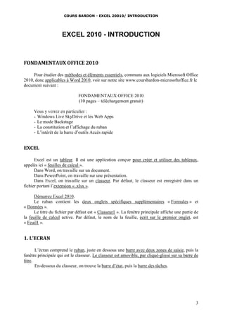 COURS BARDON - EXCEL 20010/ INTRODUCTION
3
EXCEL 2010 - INTRODUCTION
FONDAMENTAUX OFFICE 2010
Pour étudier des méthodes et éléments essentiels, communs aux logiciels Microsoft Office
2010, donc applicables à Word 2010, voir sur notre site www.coursbardon-microsoftoffice.fr le
document suivant :
FONDAMENTAUX OFFICE 2010
(10 pages – téléchargement gratuit)
Vous y verrez en particulier :
- Windows Live SkyDrive et les Web Apps
- Le mode Backstage
- La constitution et l’affichage du ruban
- L’intérêt de la barre d’outils Accès rapide
EXCEL
Excel est un tableur. Il est une application conçue pour créer et utiliser des tableaux,
appelés ici « feuilles de calcul ».
Dans Word, on travaille sur un document.
Dans PowerPoint, on travaille sur une présentation.
Dans Excel, on travaille sur un classeur. Par défaut, le classeur est enregistré dans un
fichier portant l’extension « .xlsx ».
Démarrez Excel 2010.
Le ruban contient les deux onglets spécifiques supplémentaires « Formules » et
« Données ».
Le titre du fichier par défaut est « Classeur1 ». La fenêtre principale affiche une partie de
la feuille de calcul active. Par défaut, le nom de la feuille, écrit sur le premier onglet, est
« Feuil1 ».
1. L’ECRAN
L’écran comprend le ruban, juste en dessous une barre avec deux zones de saisie, puis la
fenêtre principale qui est le classeur. Le classeur est amovible, par cliqué-glissé sur sa barre de
titre.
En-dessous du classeur, on trouve la barre d’état, puis la barre des tâches.
 