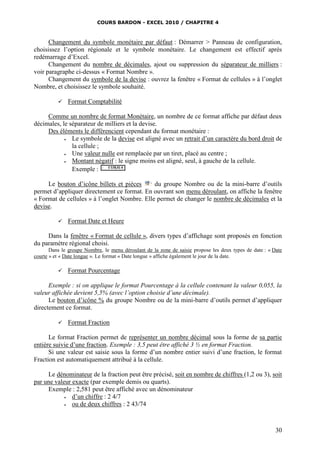 COURS BARDON - EXCEL 2010 / CHAPITRE 4
30
Changement du symbole monétaire par défaut : Démarrer > Panneau de configuration,
choisissez l’option régionale et le symbole monétaire. Le changement est effectif après
redémarrage d’Excel.
Changement du nombre de décimales, ajout ou suppression du séparateur de milliers :
voir paragraphe ci-dessus « Format Nombre ».
Changement du symbole de la devise : ouvrez la fenêtre « Format de cellules » à l’onglet
Nombre, et choisissez le symbole souhaité.
 Format Comptabilité
Comme un nombre de format Monétaire, un nombre de ce format affiche par défaut deux
décimales, le séparateur de milliers et la devise.
Des éléments le différencient cependant du format monétaire :
 Le symbole de la devise est aligné avec un retrait d’un caractère du bord droit de
la cellule ;
 Une valeur nulle est remplacée par un tiret, placé au centre ;
 Montant négatif : le signe moins est aligné, seul, à gauche de la cellule.
Exemple :
Le bouton d’icône billets et pièces du groupe Nombre ou de la mini-barre d’outils
permet d’appliquer directement ce format. En ouvrant son menu déroulant, on affiche la fenêtre
« Format de cellules » à l’onglet Nombre. Elle permet de changer le nombre de décimales et la
devise.
 Format Date et Heure
Dans la fenêtre « Format de cellule », divers types d’affichage sont proposés en fonction
du paramètre régional choisi.
Dans le groupe Nombre, le menu déroulant de la zone de saisie propose les deux types de date : « Date
courte » et « Date longue ». Le format « Date longue » affiche également le jour de la date.
 Format Pourcentage
Exemple : si on applique le format Pourcentage à la cellule contenant la valeur 0,055, la
valeur affichée devient 5,5% (avec l’option choisie d’une décimale).
Le bouton d’icône % du groupe Nombre ou de la mini-barre d’outils permet d’appliquer
directement ce format.
 Format Fraction
Le format Fraction permet de représenter un nombre décimal sous la forme de sa partie
entière suivie d’une fraction. Exemple : 3,5 peut être affiché 3 ½ en format Fraction.
Si une valeur est saisie sous la forme d’un nombre entier suivi d’une fraction, le format
Fraction est automatiquement attribué à la cellule.
Le dénominateur de la fraction peut être précisé, soit en nombre de chiffres (1,2 ou 3), soit
par une valeur exacte (par exemple demis ou quarts).
Exemple : 2,581 peut être affiché avec un dénominateur
 d’un chiffre : 2 4/7
 ou de deux chiffres : 2 43/74
 